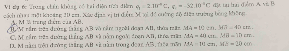 Ví dụ 6: Trong chân không có hai điện tích điểm q_1=2.10^(-8)C, q_2=-32.10^(-8)C đặt tại hai điểm A và B
cách nhau một khoảng 30 cm. Xác định vị trí điểm M tại đó cường độ điện trường bằng không.
A. M là trung điểm của AB.
B M nằm trên đường thẳng AB và nằm ngoài đoạn AB, thỏa mãn MA=10cm, MB=40cm.
C. M nằm trên đường thẳng AB và nằm ngoài đoạn AB, thỏa mãn MA=40cm, MB=10cm.
D. M nằm trên đường thẳng AB và nằm trong đoạn AB, thỏa mãn MA=10cm, MB=20cm.