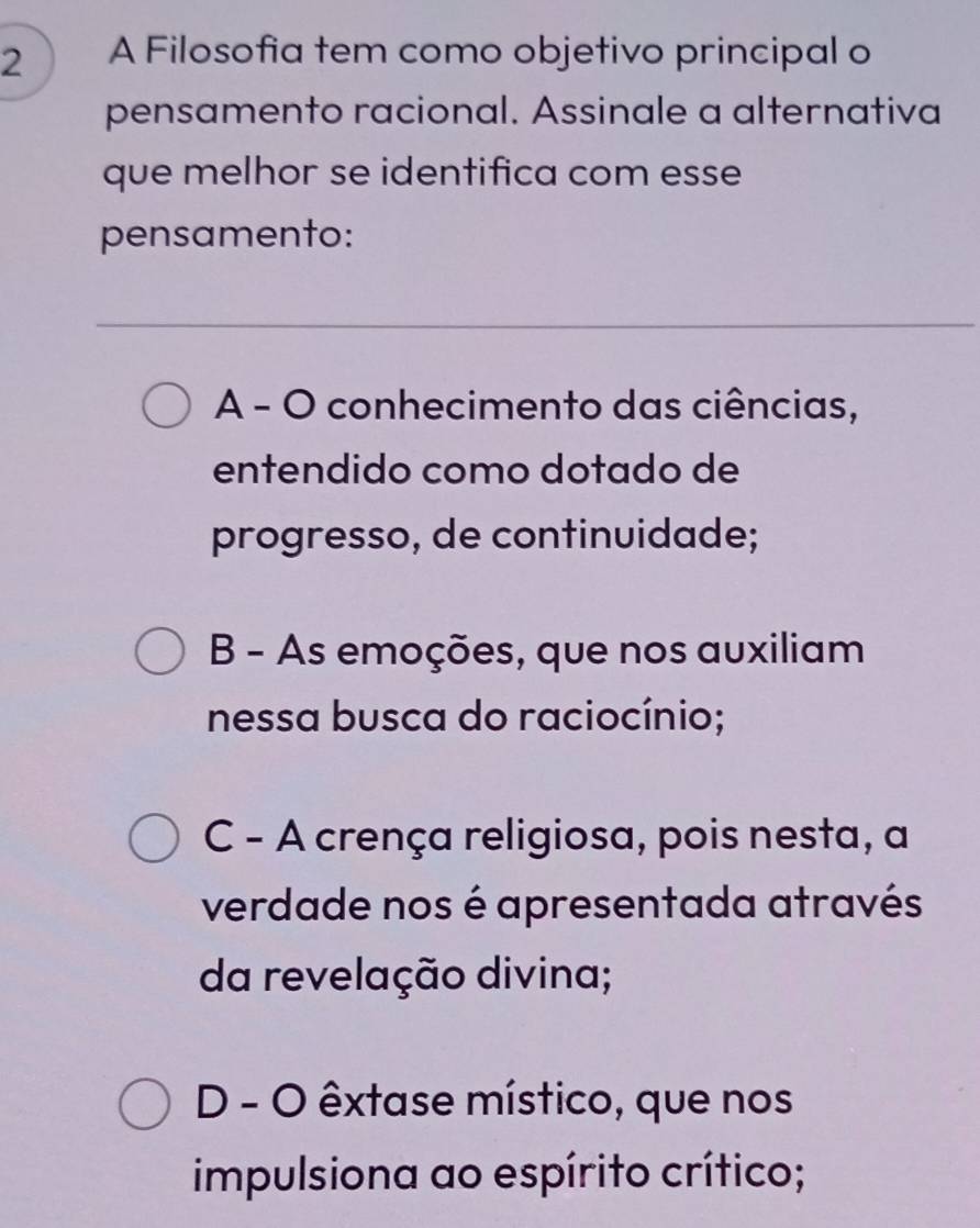 A Filosofia tem como objetivo principal o
pensamento racional. Assinale a alternativa
que melhor se identifica com esse
pensamento:
A - O conhecimento das ciências,
entendido como dotado de
progresso, de continuidade;
B - As emoções, que nos auxiliam
nessa busca do raciocínio;
C - A crença religiosa, pois nesta, a
verdade nos é apresentada através
da revelação divina;
D - O êxtase místico, que nos
impulsiona ao espírito crítico;