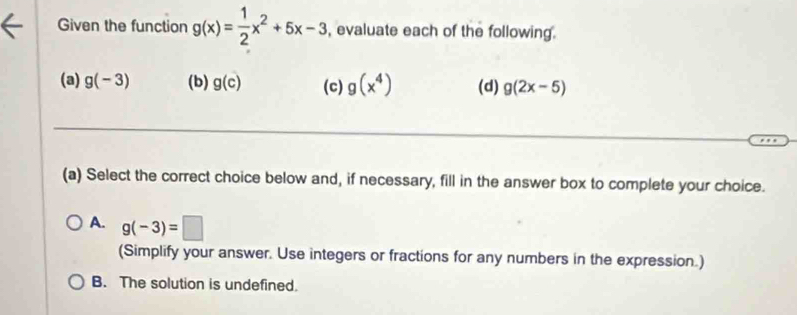 Given the function g(x)= 1/2 x^2+5x-3 , evaluate each of the following .
(a) g(-3) (b) g(c) (c) g(x^4) (d) g(2x-5)
(a) Select the correct choice below and, if necessary, fill in the answer box to complete your choice.
A. g(-3)=□
(Simplify your answer. Use integers or fractions for any numbers in the expression.)
B. The solution is undefined.