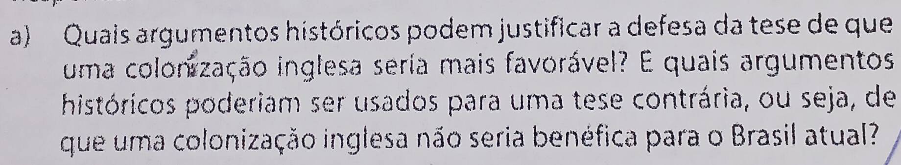 Quais argumentos históricos podem justificar a defesa da tese de que 
uma colonzação inglesa seria mais favorável? E quais argumentos 
históricos poderiam ser usados para uma tese contrária, ou seja, de 
que uma colonização inglesa não seria benéfica para o Brasil atual?