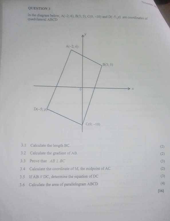 Novembetn
QUESTION 3
In the diagram below, A(-2;6),B(3;5),C(0;-10) and D(-5;p) are coordinates of
quadrilateral ABCD
3.1 Calculate the length BC. (2)
3.2 Calculate the gradient of AB. (2)
3.3 Prove that AB⊥ BC (3)
3.4 Calculate the coordinate of M, the midpoint of AC. (2)
3.5 If AB//DC , determine the equation of DC (3)
3.6 Calculate the area of parallelogram ABCD (4)
[16]