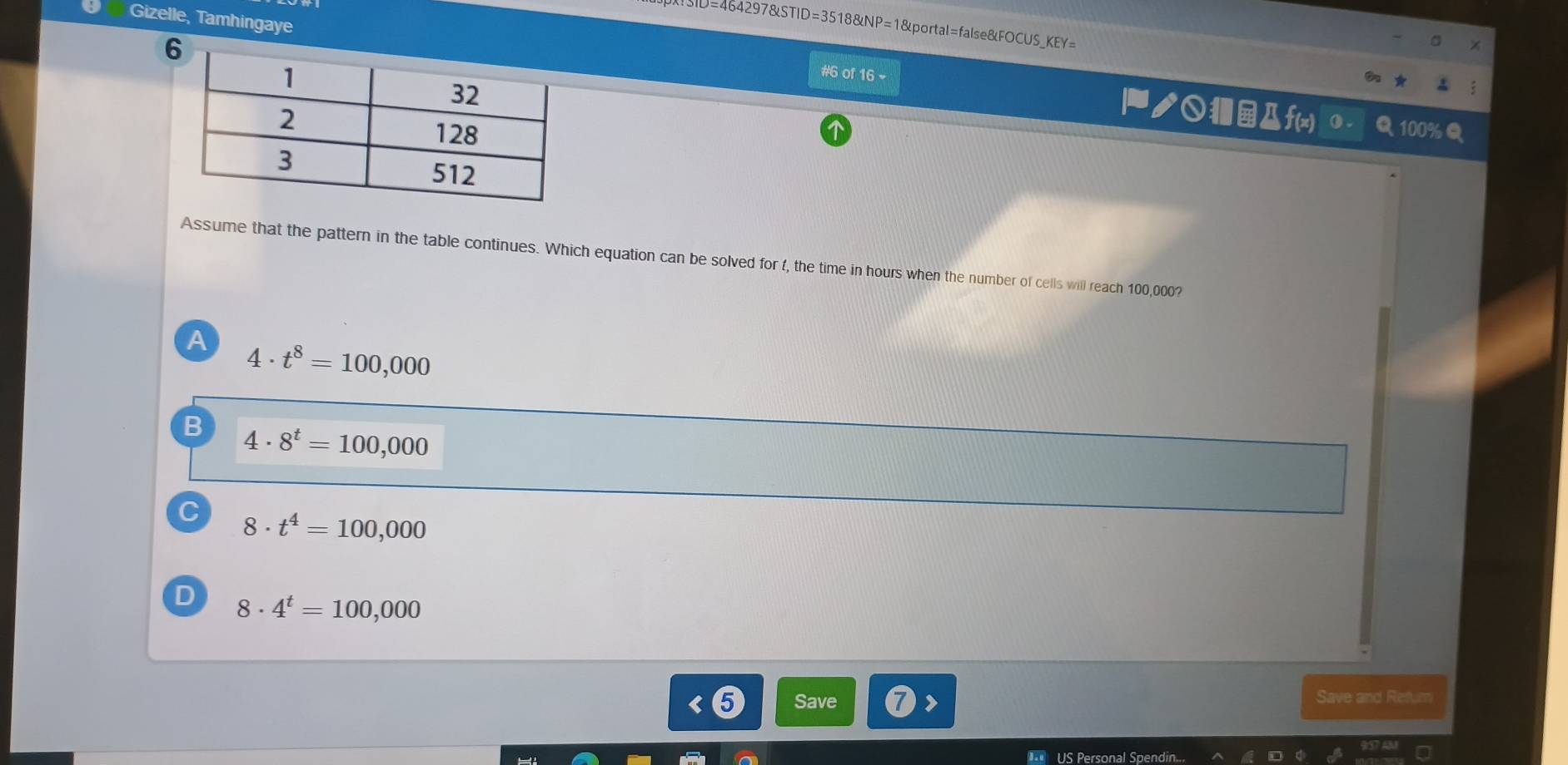 464297&STID=3518&NP=1&portal=false&FOCUS_KEY=
Gizelle, Tamhingaye |ノ○Дf(x)
#6 of 16 -
Assume that the pattern in the table continues. Which equation can be solved for f, the time in hours when the number of cells will reach 100,000?
A 4· t^8=100,000
B 4· 8^t=100,000
C 8· t^4=100,000
D 8· 4^t=100,000 < Save Save and Refum
US Personal Spendin.