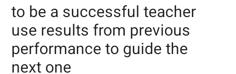 to be a successful teacher 
use results from previous 
performance to guide the 
next one