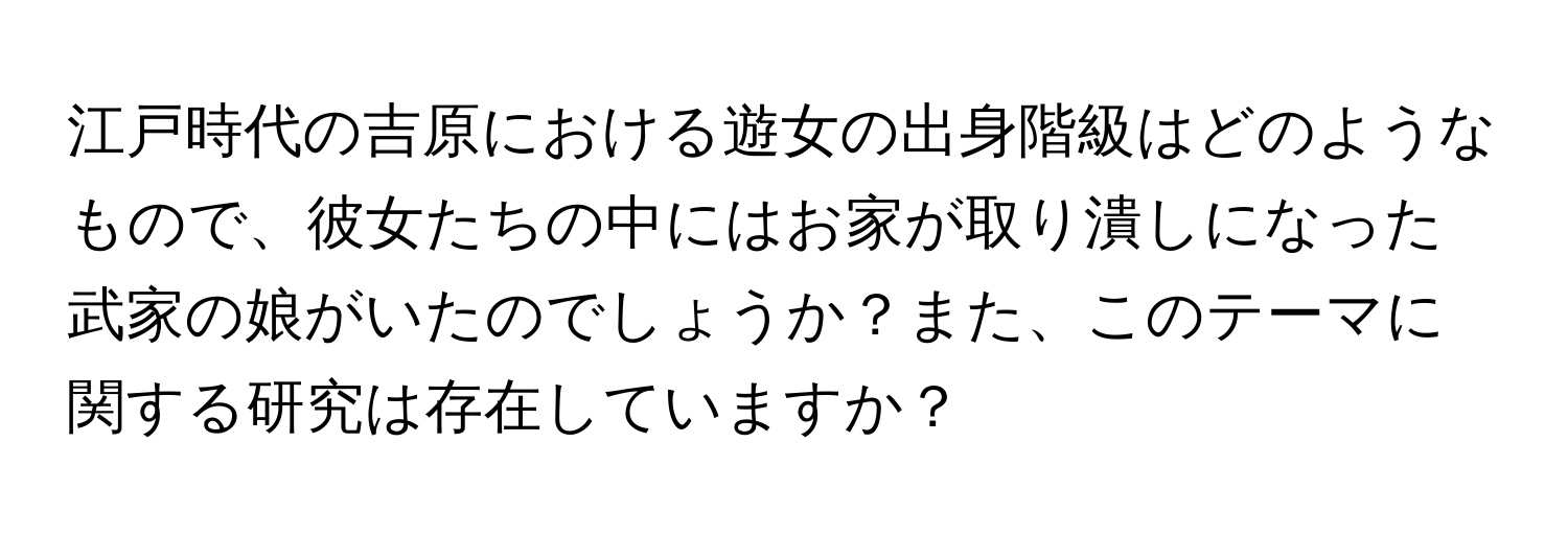 江戸時代の吉原における遊女の出身階級はどのようなもので、彼女たちの中にはお家が取り潰しになった武家の娘がいたのでしょうか？また、このテーマに関する研究は存在していますか？