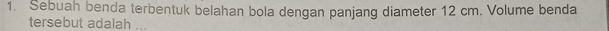 Sebuah benda terbentuk belahan bola dengan panjang diameter 12 cm. Volume benda 
tersebut adalah ...