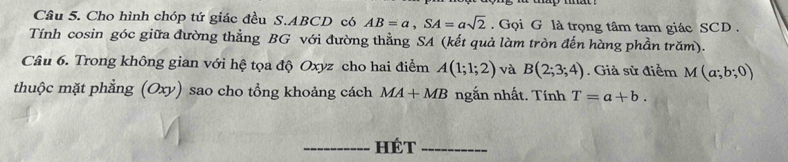 Cho hình chóp tứ giác đều S. ABCD có AB=a, SA=asqrt(2). Gọi G là trọng tâm tam giác SCD . 
Tính cosin góc giữa đường thẳng BG với đường thằng SA (kết quả làm tròn đến hàng phần trăm). 
Câu 6. Trong không gian với hệ tọa độ Oxyz cho hai điểm A(1;1;2) và B(2;3;4). Giả sử điểm M(a;b;0)
thuộc mặt phẳng (Oxy) sao cho tổng khoảng cách MA+MB ngắn nhất. Tính T=a+b. 
_hét_