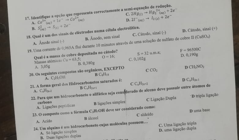 C.
17. Identifique a opção que representa correctamente a ser 2Hg_(l)to Hg_2^((2+)(aq)+2e^-)
A. Co^(3+)_(aq)+1e^-to Co^(2+)_(aq)
D. 2I^-_(aq)to I_2(s)+2e^-
B. S_((aq))^2to S_(s)+2e^-
18. Qual é um dos sinais de eléctrodos numa célula electrolítica.
A. Ânodo sinal (-) B. Ânodo, sem sinal C. Cátodo, sinal (-) D. Cátodo, sinal (+)
19. Uma corrente de 0,965A flui durante 10 minutos através de uma solução de sulfato de cobre prodlimits (CuSO_4)
Qual é a massa de cobre depositada no cátodo? S=32u.m.a; F=96500C
Massas atómicas Cu=63,5 O=16; C. 0,102g D. 0,19 0° J
A. 3,05g B. 0,380g
20. Os seguintes compostos são orgânicos, EXCEPTO CCO_2 D CH_3NO_2
A. C_2H_5OH B C_8H_18
21. A forma geral dos Hidrocarbonetos saturados é:
D C_nH_2n-1
C C_nH_2n+2
A. C_nH_2n-2 BC_nH_2n+1
22. Para que um hidrocarboneto o alifático seja considerado de alceno deve possuir entre átomos de
A. Ligações peptídicas B ligações simples C Ligação Dupla *D tripla ligação
carbono
23. O composto como a fórmula C₃H₇OH deve ser considerado como:
A. Acido B álcool C aldeído D uma base
24. Um alquino é um hidrocarboneto cujas moléculas possuem…
A. S6 ligação simples C. Uma ligação tripla
B. Duas ligações duplas D. uma ligação dupla