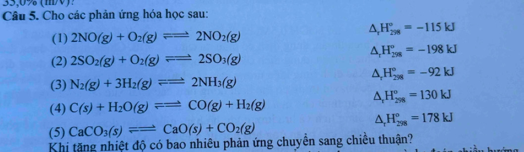 35,0% (m/V)? 
Câu 5. Cho các phản ứng hóa học sau:
△ _rH_(298)°=-115kJ
(1) 2NO(g)+O_2(g)leftharpoons 2NO_2(g)
△ _rH_(298)°=-198kJ
(2) 2SO_2(g)+O_2(g)leftharpoons =2SO_3(g)
△ _rH_(298)°=-92kJ
(3) N_2(g)+3H_2(g)leftharpoons 2NH_3(g)
△ _rH_(298)^o=130kJ
(4) C(s)+H_2O(g)leftharpoons =CO(g)+H_2(g)
△ _rH_(298)°=178kJ
(5) CaCO_3(s)leftharpoons CaO(s)+CO_2(g)
Khi tăng nhiệt độ có bao nhiêu phản ứng chuyền sang chiều thuận?