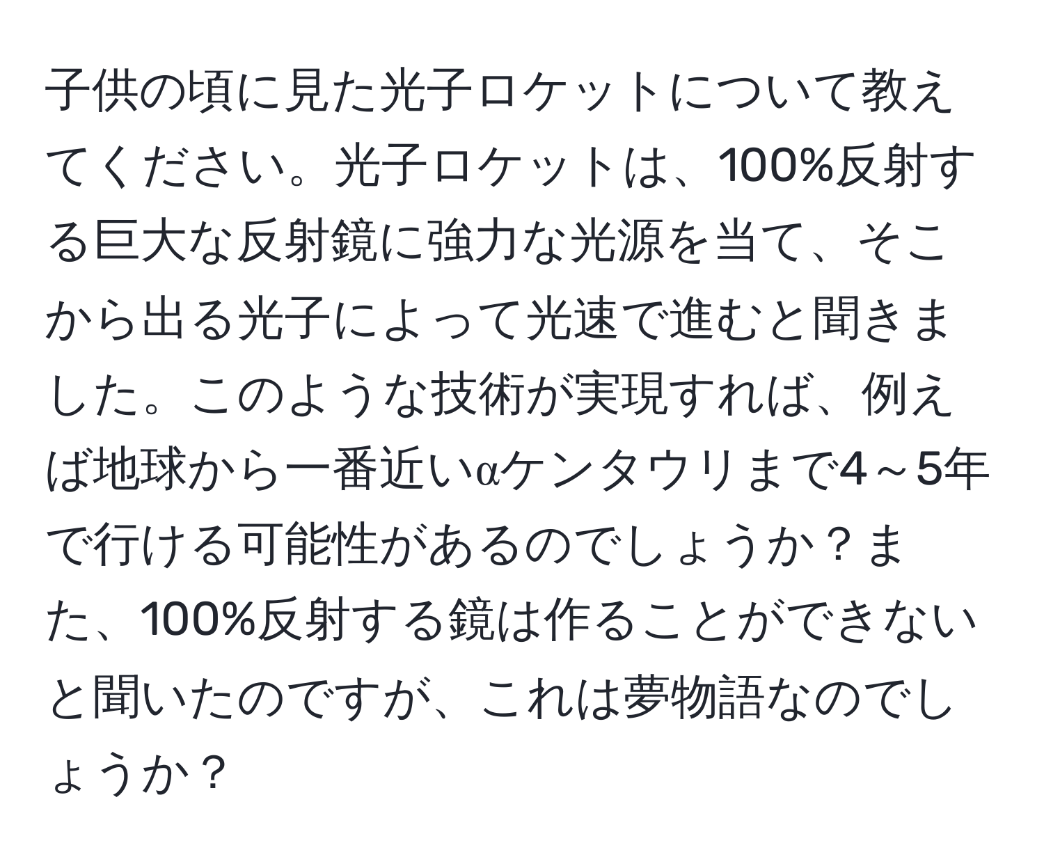 子供の頃に見た光子ロケットについて教えてください。光子ロケットは、100%反射する巨大な反射鏡に強力な光源を当て、そこから出る光子によって光速で進むと聞きました。このような技術が実現すれば、例えば地球から一番近いαケンタウリまで4～5年で行ける可能性があるのでしょうか？また、100%反射する鏡は作ることができないと聞いたのですが、これは夢物語なのでしょうか？