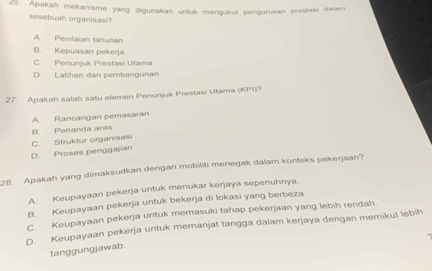 Apakah mekanisme yang digunakan untuk mengukur pengurusan prestasi dalam
sesebuah organisasi?
A. Penilaian tahunan
B. Kepuasan pekerja
C. Penunjuk Prestasi Utama
D. Latihan dan pembangunan
27. Apakah salah satu elemen Penunjuk Prestasi Utama (KPI)?
A. Rancangan pemasaran
B. Penanda aras
C. Struktur organisasi
D. Proses penggajian
28. Apakah yang dimaksudkan dengan mobiliti menegak dalam konteks pekerjaan?
A. Keupayaan pekerja untuk menukar kerjaya sepenuhnya.
B. Keupayaan pekerja untuk bekerja di lokasi yang berbeza.
C. Keupayaan pekerja untuk memasuki tahap pekerjaan yang lebih rendah.
D. Keupayaan pekerja untuk memanjat tangga dalam kerjaya dengan memikul lebih
tanggungjawab.