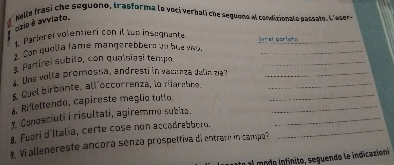 Nelle frasi che seguono, trasforma le vocí verbali che seguono al condizionale passato. L’eser- 
cizio è avviato. 
1. Parlerei volentieri con il tuo insegnante. 
avrei parlato_ 
2. Con quella fame mangerebbero un bue vivo._ 
3. Partirei subito, con qualsiasi tempo. 
_ 
4. Una volta promossa, andresti in vacanza dalla zia?_ 
5. Quel birbante, all’occorrenza, lo rifarebbe.__ 
_ 
6. Riflettendo, capireste meglio tutto. 
7. Conosciuti i risultati, agiremmo subito._ 
8. Fuori d’Italia, certe cose non accadrebbero._ 
9. Vi allenereste ancora senza prospettiva di entrare in campo? 
o al modo infinito, seguendo le indicazioni