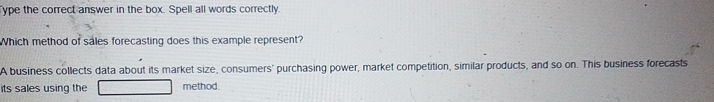 Type the correct answer in the box. Spell all words correctly. 
Which method of sales forecasting does this example represent? 
A business collects data about its market size, consumers' purchasing power, market competition, similar products, and so on. This business forecasts 
its sales using the method