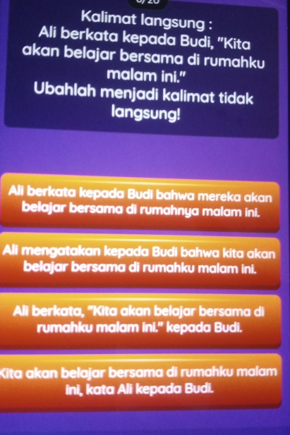 Kalimat langsung : 
Ali berkata kepada Budi, "Kita 
akan belajar bersama di rumahku 
malam ini." 
Ubahlah menjadi kalimat tidak 
langsung! 
Ali berkata kepada Budi bahwa mereka akan 
belajar bersama di rumahnya malam ini. 
Ali mengatakan kepada Budi bahwa kita akan 
belajar bersama di rumahku malam ini. 
Ali berkata, "Kita akan belajar bersama di 
rumahku malam ini." kepada Budi. 
Kita akan belajar bersama di rumahku malam 
ini, kata Ali kepada Budi.