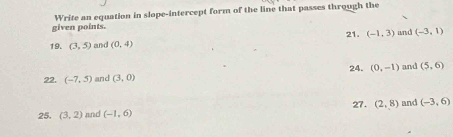 Write an equation in slope-intercept form of the line that passes through the 
given points. and (-3,1)
21. (-1,3)
19. (3,5) and (0,4)
24. (0,-1) and (5,6)
22. (-7,5) and (3,0)
27. 
25. (3,2) and (-1,6) (2,8) and (-3,6)