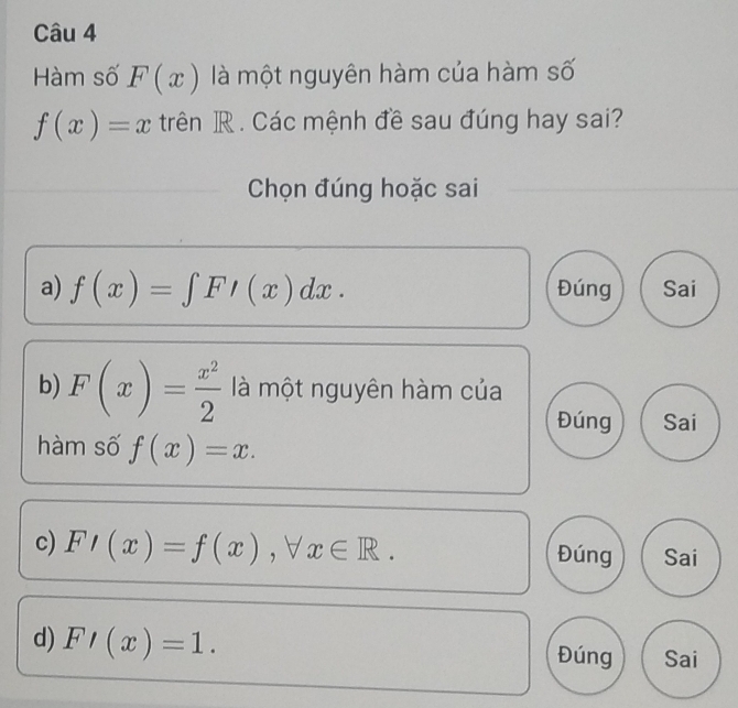 Hàm số F(x) là một nguyên hàm của hàm số
f(x)=x trên R. Các mệnh đề sau đúng hay sai?
Chọn đúng hoặc sai
a) f(x)=∈tlimits FI(x)dx. Đúng Sai
b) F(x)= x^2/2  là một nguyên hàm của
Đúng Sai
hàm số f(x)=x. 
c) F'(x)=f(x), forall x∈ R. 
Đúng Sai
d) F'(x)=1.
Đúng Sai