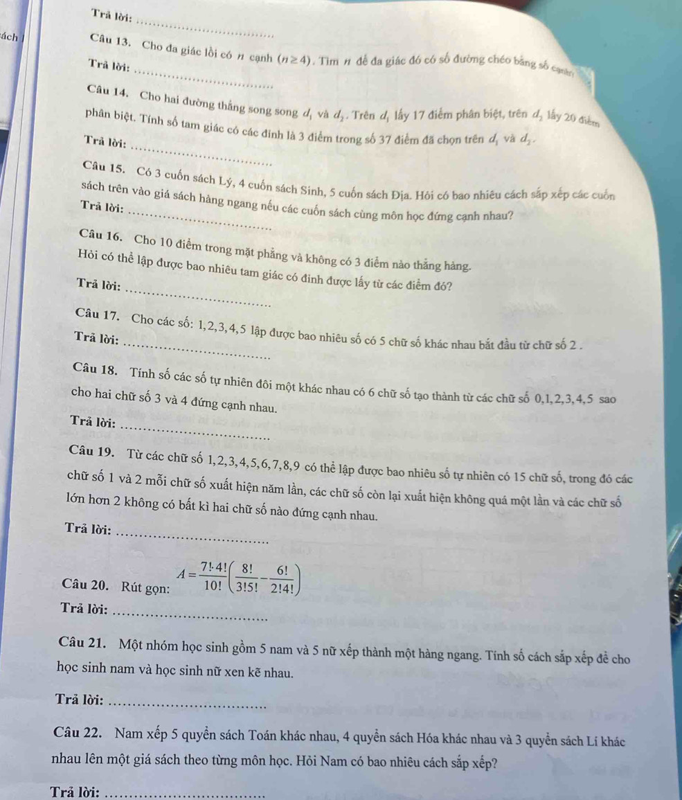 Trã lời:
_
ách Câu 13. Cho đa giác lồi có # cạnh (n≥ 4).  Tìm 1 đề đa giác đó có số đường chéo bằng số canh
Trã lời:
Câu 14. Cho hai đường thắng song song d và d Trên đ lấy 17 điểm phân biệt, trên d_2 lấy 20 điểm
_
phân biệt. Tính số tam giác có các đỉnh là 3 điểm trong số 37 điểm đã chọn trên đị và d_2.
Trả lời:
Câu 15. Có 3 cuốn sách Lý, 4 cuốn sách Sinh, 5 cuốn sách Địa. Hôi có bao nhiêu cách sắp xếp các cuốn
sách trên vào giá sách hàng ngang nếu các cuốn sách cùng môn học đứng cạnh nhau?
Trả lời:
Câu 16. Cho 10 điểm trong mặt phẳng và không có 3 điểm nào thẳng hàng.
_
Hỏi có thể lập được bao nhiêu tam giác có đinh được lấy từ các điểm đó?
Trả lời:
_
Câu 17. Cho các số: 1,2,3,4,5 lập được bao nhiêu số có 5 chữ số khác nhau bắt đầu từ chữ số 2 .
Trã lời:
Câu 18. Tính số các số tự nhiên đôi một khác nhau có 6 chữ số tạo thành từ các chữ số 0,1,2,3,4,5 sao
cho hai chữ số 3 và 4 đứng cạnh nhau.
_
Trả lời:
Câu 19. Từ các chữ số 1,2,3,4,5,6,7,8,9 có thể lập được bao nhiêu số tự nhiên có 15 chữ số, trong đó các
chữ số 1 và 2 mỗi chữ số xuất hiện năm lần, các chữ số còn lại xuất hiện không quá một lần và các chữ số
lớn hơn 2 không có bất kì hai chữ số nào đứng cạnh nhau.
Trả lời:
_
Câu 20. Rút gọn: A= 7!· 4!/10! ( 8!/3!5! - 6!/2!4! )
Trả lời:_
Câu 21. Một nhóm học sinh gồm 5 nam và 5 nữ xếp thành một hàng ngang. Tính số cách sắp xếp đề cho
học sinh nam và học sinh nữ xen kẽ nhau.
Trả lời:_
Câu 22. Nam xếp 5 quyền sách Toán khác nhau, 4 quyền sách Hóa khác nhau và 3 quyền sách Lí khác
nhau lên một giá sách theo từng môn học. Hỏi Nam có bao nhiêu cách sắp xếp?
Trả lời:_