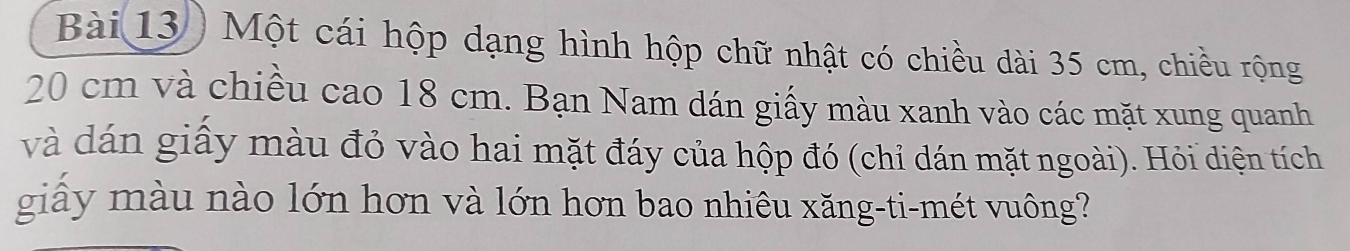 Bài 13) Một cái hộp dạng hình hộp chữ nhật có chiều dài 35 cm, chiều rộng
20 cm và chiều cao 18 cm. Bạn Nam dán giấy màu xanh vào các mặt xung quanh 
và dán giây màu đỏ vào hai mặt đáy của hộp đó (chỉ dán mặt ngoài). Hỏi diện tích 
giấy màu nào lớn hơn và lớn hơn bao nhiêu xăng-ti-mét vuông?