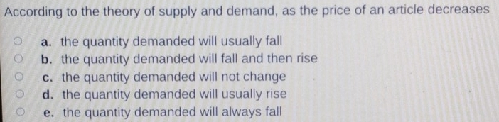 According to the theory of supply and demand, as the price of an article decreases
a. the quantity demanded will usually fall
b. the quantity demanded will fall and then rise
c. the quantity demanded will not change
d. the quantity demanded will usually rise
e. the quantity demanded will always fall