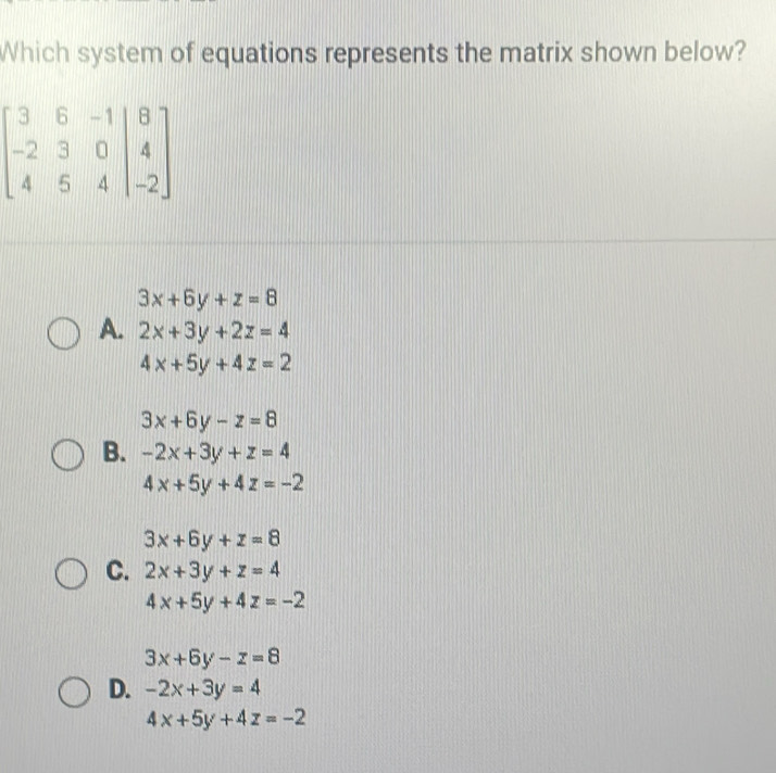 Which system of equations represents the matrix shown below?
3x+6y+z=8
A. 2x+3y+2z=4
4x+5y+4z=2
3x+6y-z=8
B. -2x+3y+z=4
4x+5y+4z=-2
3x+6y+z=8
C. 2x+3y+z=4
4x+5y+4z=-2
3x+6y-z=8
D. -2x+3y=4
4x+5y+4z=-2