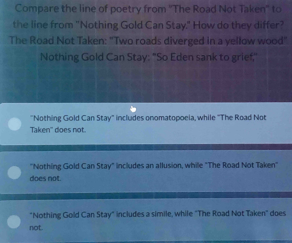 Compare the line of poetry from "The Road Not Taken" to
the line from "Nothing Gold Can Stay." How do they differ?
The Road Not Taken: "Two roads diverged in a yellow wood"
Nothing Gold Can Stay: "So Eden sank to grief,"
"Nothing Gold Can Stay" includes onomatopoeia, while "The Road Not
Taken'' does not.
"Nothing Gold Can Stay" includes an allusion, while "The Road Not Taken"
does not.
"Nothing Gold Can Stay" includes a simile, while "The Road Not Taken" does
not.