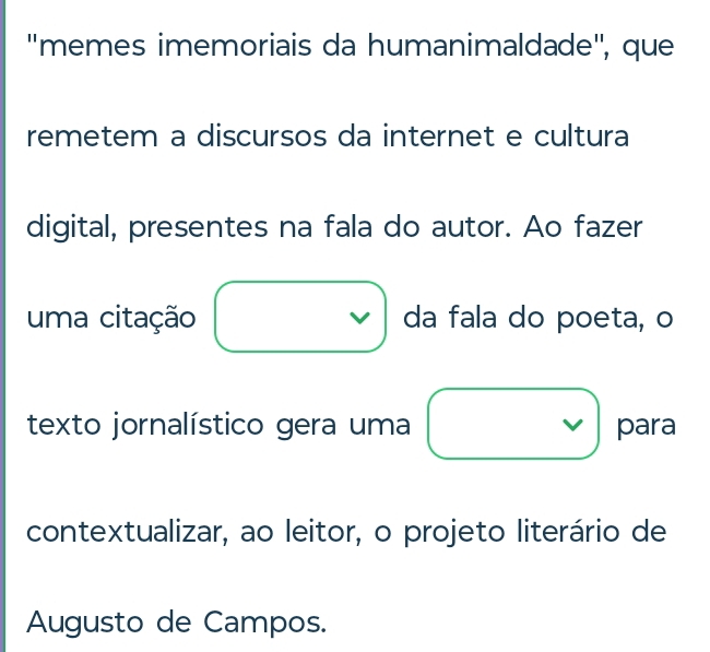 ''memes imemoriais da humanimaldade'', que 
remetem a discursos da internet e cultura 
digital, presentes na fala do autor. Ao fazer 
uma citação da fala do poeta, o 
texto jornalístico gera uma para 
contextualizar, ao leitor, o projeto literário de 
Augusto de Campos.