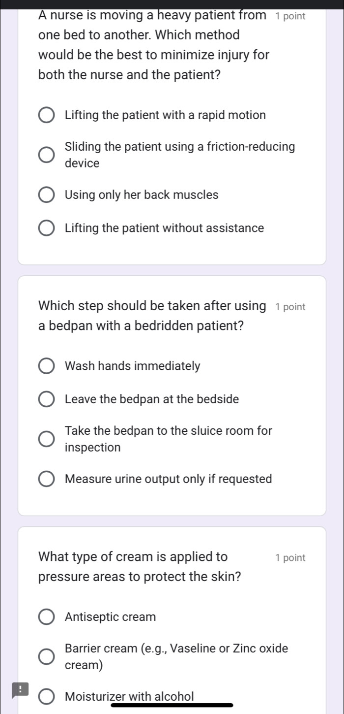 A nurse is moving a heavy patient from 1 point
one bed to another. Which method
would be the best to minimize injury for
both the nurse and the patient?
Lifting the patient with a rapid motion
Sliding the patient using a friction-reducing
device
Using only her back muscles
Lifting the patient without assistance
Which step should be taken after using 1 point
a bedpan with a bedridden patient?
Wash hands immediately
Leave the bedpan at the bedside
Take the bedpan to the sluice room for
inspection
Measure urine output only if requested
What type of cream is applied to 1 point
pressure areas to protect the skin?
Antiseptic cream
Barrier cream (e.g., Vaseline or Zinc oxide
cream)
! Moisturizer with alcohol