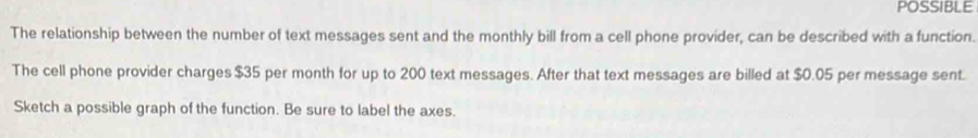 POSSIBLE 
The relationship between the number of text messages sent and the monthly bill from a cell phone provider, can be described with a function. 
The cell phone provider charges $35 per month for up to 200 text messages. After that text messages are billed at $0.05 per message sent. 
Sketch a possible graph of the function. Be sure to label the axes.