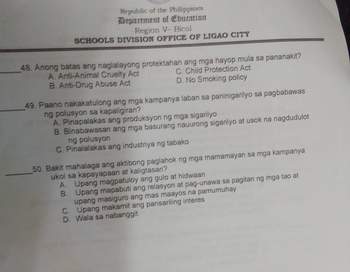 Republic of the Philippines
Department of Education
Region V- Bicol
SCHOOLS DIVISION OFFICE OF LIGAO CITY
_
48. Anong batas ang naglalayong protektahan ang mga hayop mula sa pananakit?
A. Anti-Animal Cruelty Act C. Child Protection Act
B. Anti-Drug Abuse Act D. No Smoking policy
49, Paano nakakatulong ang mga kampanya laban sa paninigarilyo sa pagbabawas
_ng polusyon sa kapaligiran?
A. Pinapalakas ang produksyon ng mga sigarilyo
B. Binabawasan ang mga basurang nauurong sigarilyo at usok na nagdudulot
ng polusyon
C. Pinalalakas ang industriya ng tabako
50. Bakit mahalaga ang aktibong paglahok ng mga mamamayan sa mga kampanya
_ukol sa kapayapaan at kaligtasan?
A. Upang magpatuloy ang gulo at hidwaan
B. Upang mapabuti ang relasyon at pag-unawa sa pagitan ng mga tao at
upang masiguro ang mas maayos na pamumuhay
C. Upang makamit ang pansariling interes
D. Wala sa nabanggit