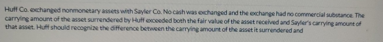 Huff Co. exchanged nonmonetary assets with Sayler Co. No cash was exchanged and the exchange had no commercial substance. The 
carrying amount of the asset surrendered by Huff exceeded both the fair value of the asset received and Sayler's carrying amount of 
that asset. Huff should recognize the difference between the carrying amount of the asset it surrendered and