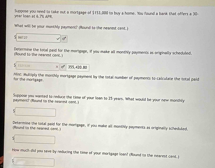 Suppose you need to take out a mortgage of $153,000 to buy a home. You found a bank that offers a 30-
year loan at 6.7% APR. 
What will be your monthly payment? (Round to the nearest cent.)
987.27
sigma^6
Determine the total paid for the mortgage, if you make all monthly payments as originally scheduled. 
(Round to the nearest cent.) 
S 3321324 355,420.80
( sigma^6
Hint: Multiply the monthly mortgage payment by the total number of payments to calculate the total paíd 
for the mortgage. 
Suppose you wanted to reduce the time of your loan to 25 years. What would be your new monthly 
payment? (Round to the nearest cent.) 
S 
Determine the total paid for the mortgage, if you make all monthly payments as originally scheduled. 
(Round to the nearest cent.) 
S 
How much did you save by reducing the time of your mortgage loan? (Round to the nearest cent.) 
S