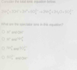 Consider the total lohic equation below.
2NH_4^(++2OH^-)+2H^++5O_4^((2-) ^-)to 2NH_4^(++2H_2)O+SO_4^((2-)
What are the spectator ions in this equation?
H^circ) and OH^-
H° and HH_4^(+
104frac 4)4 and 5O_4^((2-)
5O_4^(2-) and OH^-)