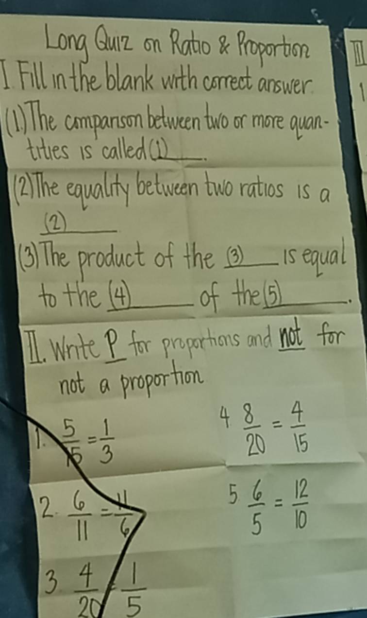 Long Quz on Rato8Proporton 
I Fill in the blank with correct answer. 
(1 The aompanson between two or more quan. 
tites is called(1)_ 
(2) The equality between two ratios is a 
② 
() The product of the 3) 1s equal 
to the (4) of thesi 
1. write P for proportions and not for 
not a proportion
 5/15 = 1/3 
4  8/20 = 4/15 
2.  6/11 = N/6  5 6/5 = 12/10 
3  4/20 = 1/5 