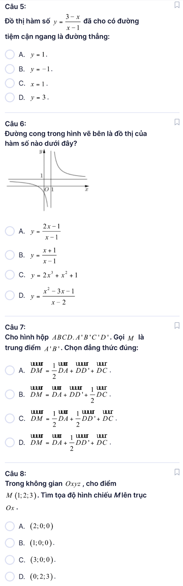 Đồ thị hàm s6'y= (3-x)/x-1  đã cho có đường
tiệm cận ngang là đường thẳng:
A. y=1.
B. y=-1.
C. x=1.
D. y=3. 
Câu 6:
Đường cong trong hình vẽ bên là đồ thị của
hàm số nào dưới đây?
A. y= (2x-1)/x-1 
B. y= (x+1)/x-1 
C. y=2x^3+x^2+1
D. y= (x^2-3x-1)/x-2 
Câu 7:
Cho hình hộp ABCD. A'B'C'D'. Gọi M là
trung điểm A'B'. Chọn đẳng thức đúng:
A. beginarrayr uur DM= 1/2 DA+DD'+DC.endarray
B. beginarrayr uurumum DM=DA+DD'+ 1/2 DC.endarray
C. beginarrayr uur DM= 1/2 DA+ 1/2 DD'+DC.endarray
D. beginarrayr uurum DM=DA+ 1/2 DD'+DC.endarray
Câu 8:
Trong không gian Oxyz , cho điểm
M (1;2;3). Tìm tọa độ hình chiếu Mlên trục
2x.
A. (2;0;0)
B. (1;0;0).
C. (3;0;0).
D. (0;2;3).