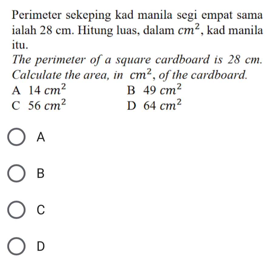 Perimeter sekeping kad manila segi empat sama
ialah 28 cm. Hitung luas, dalam cm^2 , kad manila
itu.
The perimeter of a square cardboard is 28 cm.
Calculate the area, in cm^2 , of the cardboard.
A 14cm^2
B 49cm^2
C 56cm^2
D 64cm^2
A
B
C
D