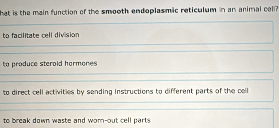 hat is the main function of the smooth endoplasmic reticulum in an animal cell?
to facilitate cell division
to produce steroid hormones
to direct cell activities by sending instructions to different parts of the cell
to break down waste and worn-out cell parts