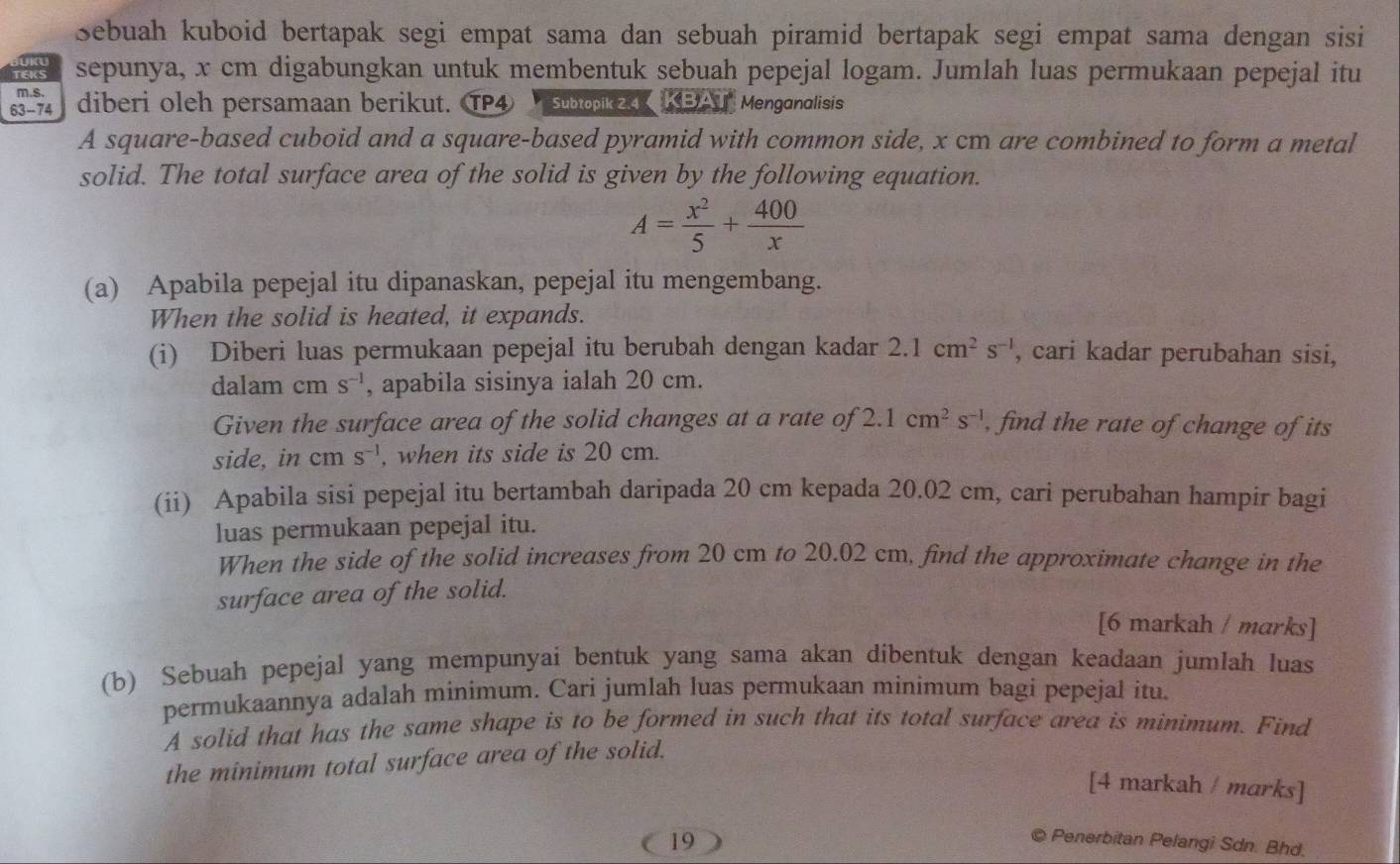 Sebuah kuboid bertapak segi empat sama dan sebuah piramid bertapak segi empat sama dengan sisi
sepunya, x cm digabungkan untuk membentuk sebuah pepejal logam. Jumlah luas permukaan pepejal itu
m.s.
63-74 diberi oleh persamaan berikut. TP4 Subtopik 2.4 KBAT" Menganalisis
A square-based cuboid and a square-based pyramid with common side, x cm are combined to form a metal
solid. The total surface area of the solid is given by the following equation.
A= x^2/5 + 400/x 
(a) Apabila pepejal itu dipanaskan, pepejal itu mengembang.
When the solid is heated, it expands.
(i) Diberi luas permukaan pepejal itu berubah dengan kadar 2.1cm^2s^(-1) , cari kadar perubahan sisi,
dalam cm s^(-1) , apabila sisinya ialah 20 cm.
Given the surface area of the solid changes at a rate of 2.1cm^2s^(-1) , find the rate of change of its
side, in cm s^(-1) , when its side is 20 cm.
(ii) Apabila sisi pepejal itu bertambah daripada 20 cm kepada 20.02 cm, cari perubahan hampir bagi
luas permukaan pepejal itu.
When the side of the solid increases from 20 cm to 20.02 cm, find the approximate change in the
surface area of the solid.
[6 markah / marks]
(b) Sebuah pepejal yang mempunyai bentuk yang sama akan dibentuk dengan keadaan jumlah luas
permukaannya adalah minimum. Cari jumlah luas permukaan minimum bagi pepejal itu.
A solid that has the same shape is to be formed in such that its total surface area is minimum. Find
the minimum total surface area of the solid.
[4 markah / marks]
19
© Penerbitan Pelangi Sdn. Bhd.