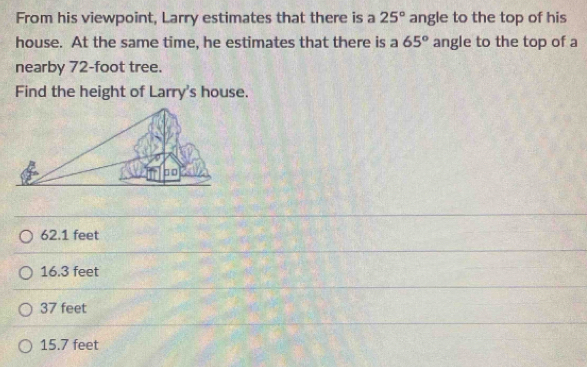 From his viewpoint, Larry estimates that there is a 25° angle to the top of his
house. At the same time, he estimates that there is a 65° angle to the top of a
nearby 72-foot tree.
Find the height of Larry's house.
62.1 feet
16.3 feet
37 feet
15.7 feet