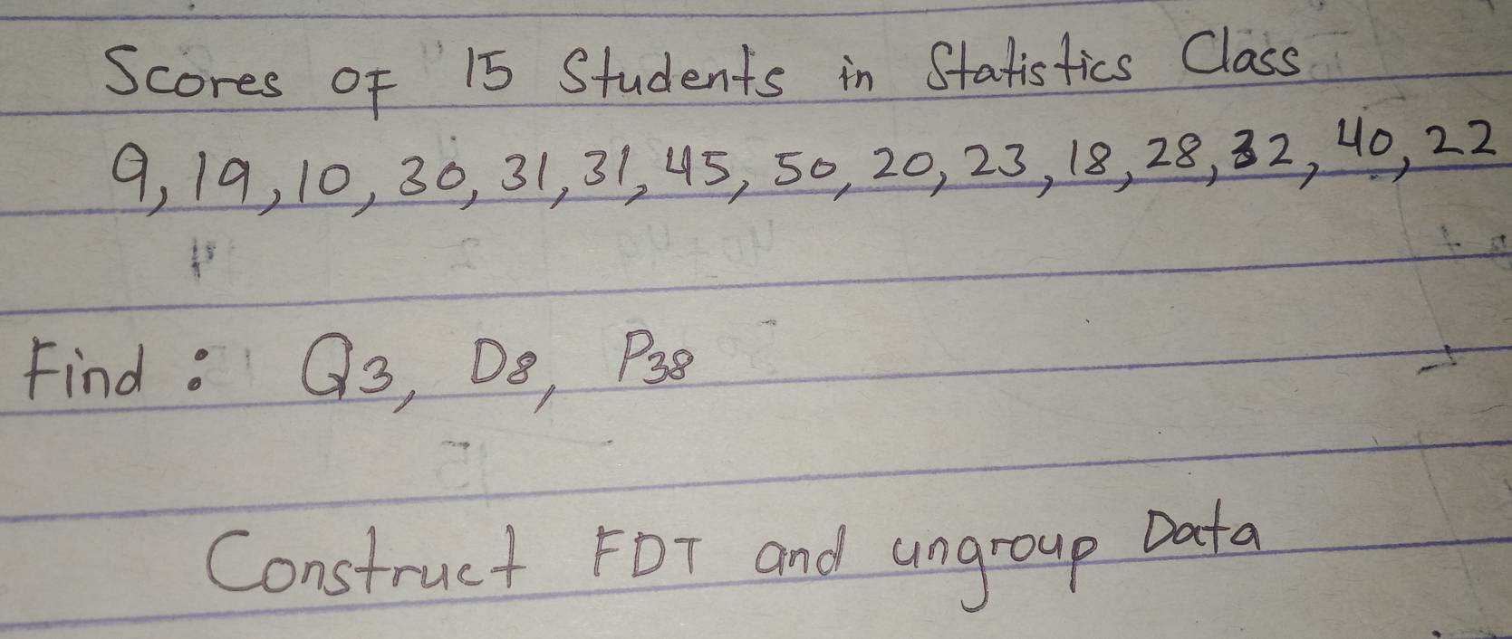 Scores of 15 Students in Statistics Class
9, 19, 10, 30, 31, 31, 45, 50, 20, 23, 18, 28, 32, 40, 22
Findo Q_3, D_8, P_38
Construct FDT and ungroup Data