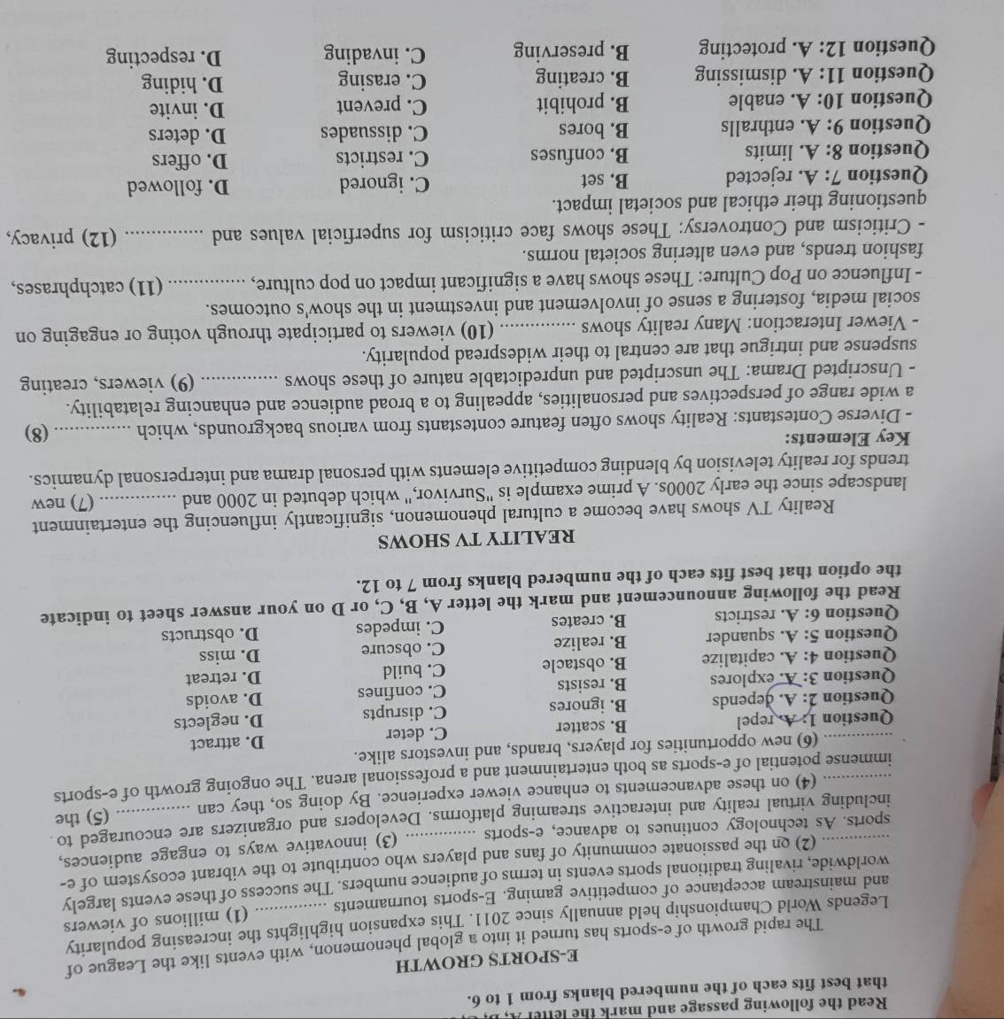 Read the following passage and mark the letter A,I
that best fits each of the numbered blanks from 1 to 6.
E-SPORTS GROWTH
The rapid growth of e-sports has turned it into a global phenomenon, with events like the League of
Legends World Championship held annually since 2011. This expansion highlights the increasing popularity
and mainstream acceptance of competitive gaming. E-sports tournaments _(1) millions of viewers
worldwide, rivaling traditional sports events in terms of audience numbers. The success of these events largely
(2) on the passionate community of fans and players who contribute to the vibrant ecosystem of e-
sports. As technology continues to advance, e-sports (3) innovative ways to engage audiences,
_including virtual reality and interactive streaming platforms. Developers and organizers are encouraged to
(4) on these advancements to enhance viewer experience. By doing so, they can (5) the
_immense potential of e-sports as both entertainment and a professional arena. The ongoing growth of e-sports
(6) new opportunities for players, brands, and investors alike.
_Question 1: A. repel B. scatter C. deter D. attract
Question 2: A. depends B. ignores C. disrupts D. neglects
Question 3: A. explores B. resists C. confines D. avoids
Question 4: A. capitalize B. obstacle C. build D. retreat
Question 5:A. squander B. realize C. obscure D. miss
Question 6:A restricts B. creates C. impedes D. obstructs
Read the following announcement and mark the letter A, B, C, or D on your answer sheet to indicate
the option that best fits each of the numbered blanks from 7 to 12.
REALITY TV SHOWS
Reality TV shows have become a cultural phenomenon, significantly influencing the entertainment
landscape since the early 2000s. A prime example is "Survivor," which debuted in 2000 and _(7) new
trends for reality television by blending competitive elements with personal drama and interpersonal dynamics.
Key Elements:
- Diverse Contestants: Reality shows often feature contestants from various backgrounds, which _(8)
a wide range of perspectives and personalities, appealing to a broad audience and enhancing relatability.
- Unscripted Drama: The unscripted and unpredictable nature of these shows _(9) viewers, creating
suspense and intrigue that are central to their widespread popularity.
- Viewer Interaction: Many reality shows _(10) viewers to participate through voting or engaging on
social media, fostering a sense of involvement and investment in the show's outcomes.
- Influence on Pop Culture: These shows have a significant impact on pop culture, _(11) catchphrases,
fashion trends, and even altering societal norms.
- Criticism and Controversy: These shows face criticism for superficial values and _(12) privacy,
questioning their ethical and societal impact.
Question 7:A. rejected B. set C. ignored D. followed
Question 8:A. limits B. confuses C. restricts D. offers
Question 9:A. enthralls B. bores C. dissuades D. deters
Question 10:A. enable B. prohibit C. prevent D. invite
Question 11:A. dismissing B. creating C. erasing D. hiding
Question 12:A. protecting B. preserving C. invading D. respecting