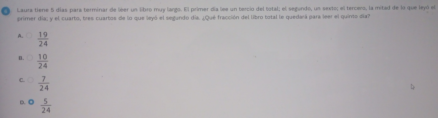 Laura tiene 5 días para terminar de leer un libro muy largo. El primer día lee un tercio del total; el segundo, un sexto; el tercero, la mitad de lo que leyó el
primer día; y el cuarto, tres cuartos de lo que leyó el segundo día. ¿Qué fracción del libro total le quedará para leer el quinto día?
A.  19/24 
B.  10/24 
C.  7/24 
D.◎  5/24 