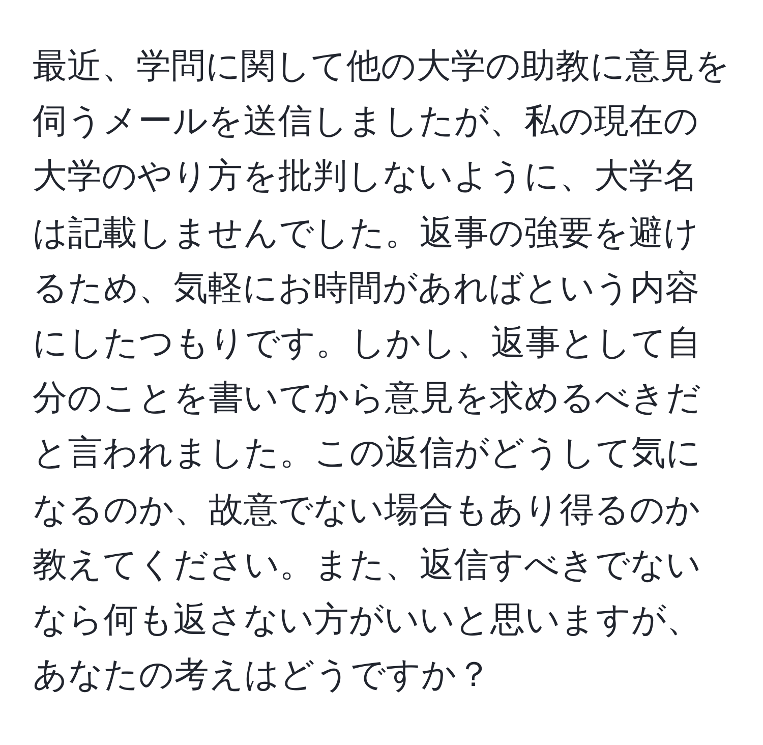 最近、学問に関して他の大学の助教に意見を伺うメールを送信しましたが、私の現在の大学のやり方を批判しないように、大学名は記載しませんでした。返事の強要を避けるため、気軽にお時間があればという内容にしたつもりです。しかし、返事として自分のことを書いてから意見を求めるべきだと言われました。この返信がどうして気になるのか、故意でない場合もあり得るのか教えてください。また、返信すべきでないなら何も返さない方がいいと思いますが、あなたの考えはどうですか？