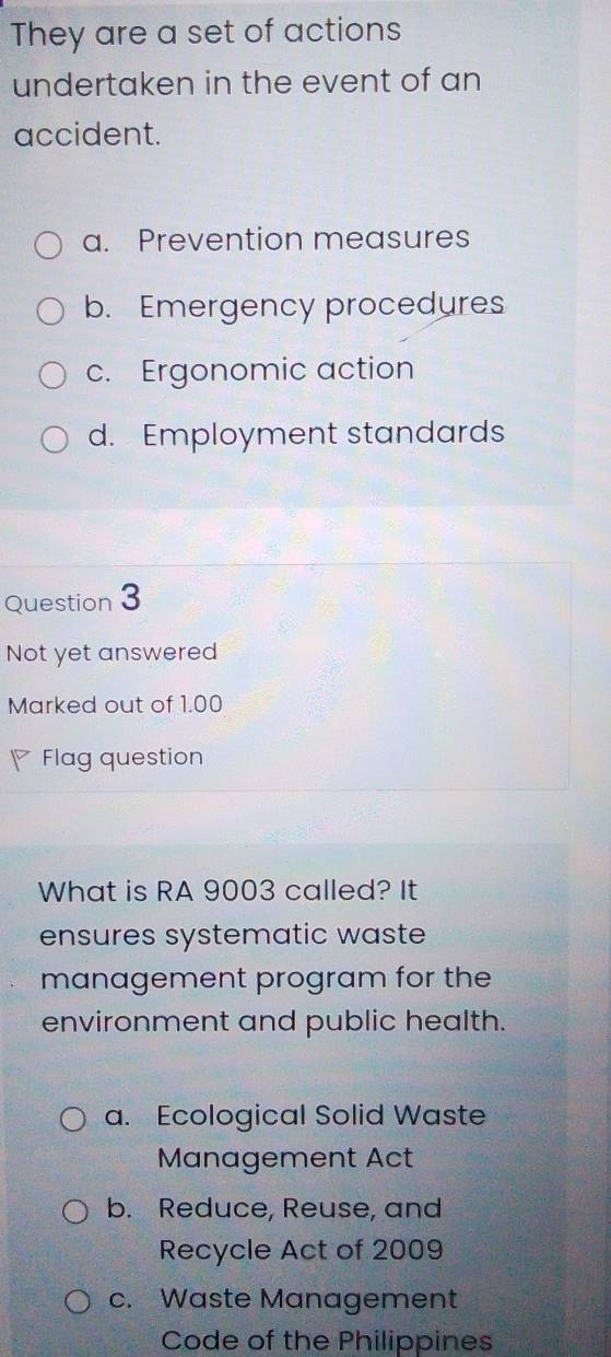 They are a set of actions
undertaken in the event of an
accident.
a. Prevention measures
b. Emergency procedures
c. Ergonomic action
d. Employment standards
Question 3
Not yet answered
Marked out of 1.00
Flag question
What is RA 9003 called? It
ensures systematic waste
management program for the
environment and public health.
a. Ecological Solid Waste
Management Act
b. Reduce, Reuse, and
Recycle Act of 2009
c. Waste Management
Code of the Philippines