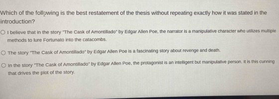 Which of the follpwing is the best restatement of the thesis without repeating exactly how it was stated in the
introduction?
I believe that in the story ''The Cask of Amontillado'' by Edgar Allen Poe, the narrator is a manipulative character who utilizes multiple
methods to lure Fortunato into the catacombs.
The story ''The Cask of Amontillado'' by Edgar Allen Poe is a fascinating story about revenge and death.
In the story ''The Cask of Amontillado'' by Edgar Allen Poe, the protagonist is an intelligent but manipulative person. It is this cunning
that drives the plot of the story.