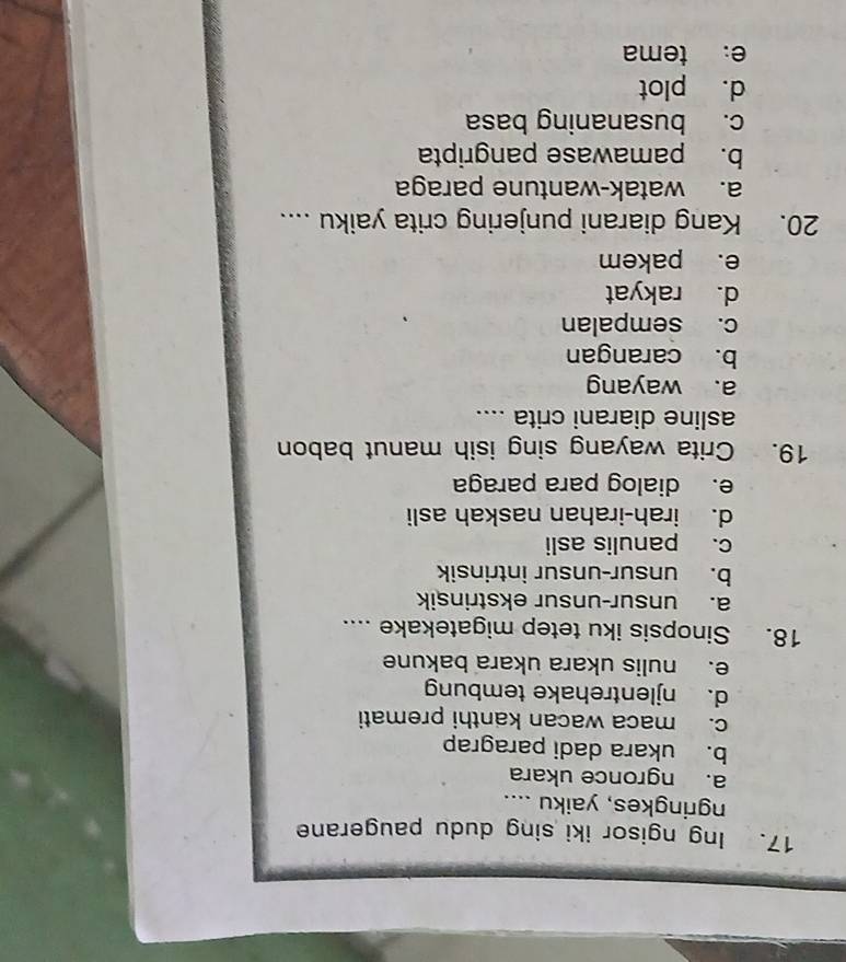 Ing ngisor iki sing dudu paugerane
ngringkes, yaiku ....
a. ngronce ukara
b. ukara dadi paragrap
c. maca wacan kanthi premati
d. njlentrehake tembung
e. nulis ukara ukara bakune
18. Sinopsis iku tetep migatekake ....
a. unsur-unsur ekstrinsik
b. unsur-unsur intrinsik
c. panulis asli
d. irah-irahan naskah asli
e. dialog para paraga
19. Crita wayang sing isih manut babon
asline diarani crita ....
a. wayang
b. carangan
c. sempalan
d. rakyat
e. pakem
20. Kang diarani punjering crita yaiku ....
a. watak-wantune paraga
b. pamawase pangripta
c. busananing basa
d. plot
e: tema