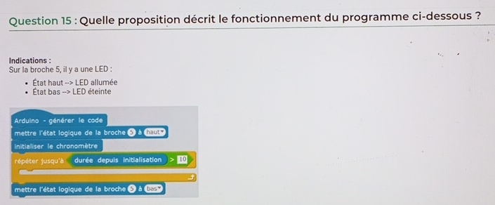 Quelle proposition décrit le fonctionnement du programme ci-dessous ? 
Indications : 
Sur la broche 5, il y a une LED : 
État haut --> LED allumée 
État bas --> LED éteinte 
Arduino - générer le code 
mettre l'état logique de la broche 5 à haut 
initialiser le chronomètre 
répéter jusqu'à durée depuis initialisation > 1
mettre l'état logique de la broche à basy