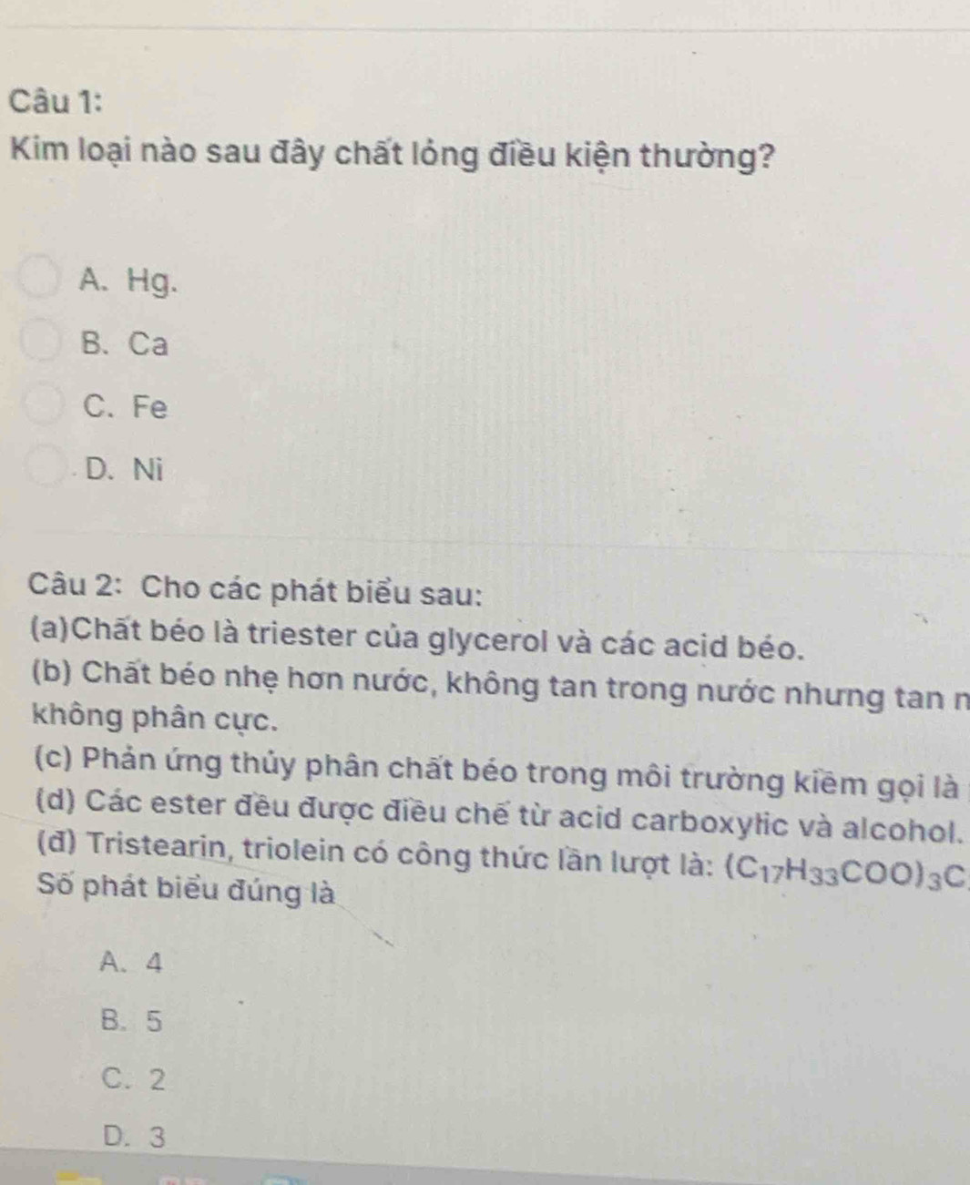 Kim loại nào sau đây chất lỏng điều kiện thường?
A.Hg.
B. Ca
C. Fe
D. Ni
Câu 2: Cho các phát biểu sau:
(a)Chất béo là triester của glycerol và các acid béo.
(b) Chất béo nhẹ hơn nước, không tan trong nước nhưng tan n
không phân cực.
(c) Phản ứng thủy phân chất béo trong môi trường kiềm gọi là
(d) Các ester đều được điều chế từ acid carboxylic và alcohol.
(đ) Tristearin, triolein có công thức lần lượt là: (C_17H_33COO)_3C
Số phát biểu đúng là
A. 4
B. 5
C. 2
D. 3