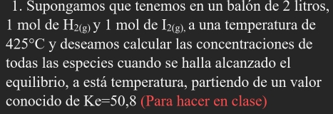 Supongamos que tenemos en un balón de 2 litros,
1 mol de H_2(g) y 1 mol de I_2(g) , a una temperatura de
425°C y deseamos calcular las concentraciones de 
todas las especies cuando se halla alcanzado el 
equilibrio, a está temperatura, partiendo de un valor 
conocido de Ke=50,8 (Para hacer en clase)