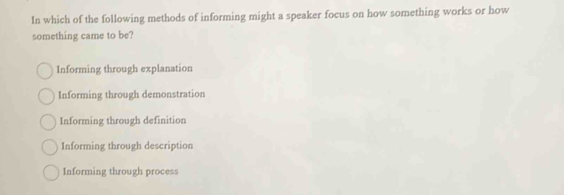 In which of the following methods of informing might a speaker focus on how something works or how
something came to be?
Informing through explanation
Informing through demonstration
Informing through definition
Informing through description
Informing through process