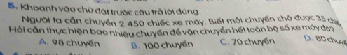 Khoanh vào chữ đặt trước câu trả lội đúng.
Người ta cần chuyển 2 450 chiếc xe máy. Biết mỗi chuyến chở được 35 cị
Hỏi cần thực hiện bao nhiều chuyển để vận chuyển hết toàn bộ số xe máy đ67
A. 98 chuyến B. 100 chuyến C. 70 chuyến D. 80 chuy