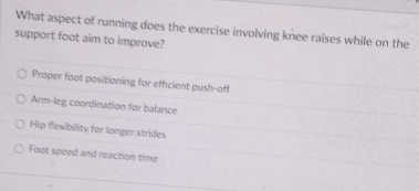 What aspect of running does the exercise involving knee raises while on the
support foot aim to improve?
Proper foot positioning for efficient push-off
Arm-leg coordination for balance
Hip flexibility for longer strides
Foot speed and reaction time